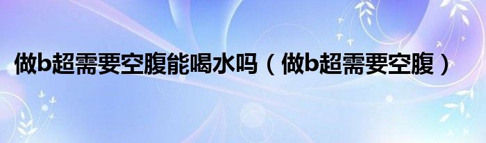 做b超需要空腹能喝水吗（做b超需要空腹）