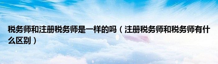 税务师和注册税务师是一样的吗（注册税务师和税务师有什么区别）