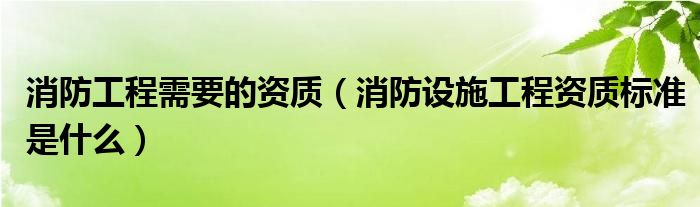 消防工程需要的资质（消防设施工程资质标准是什么）