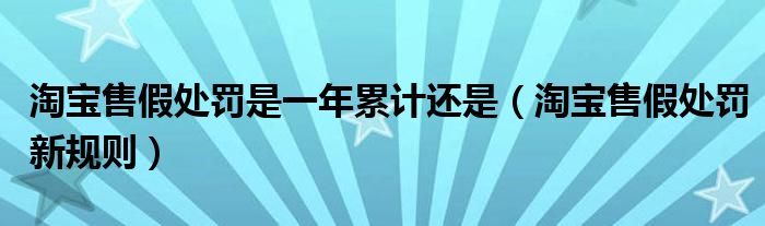 淘宝售假处罚是一年累计还是（淘宝售假处罚新规则）