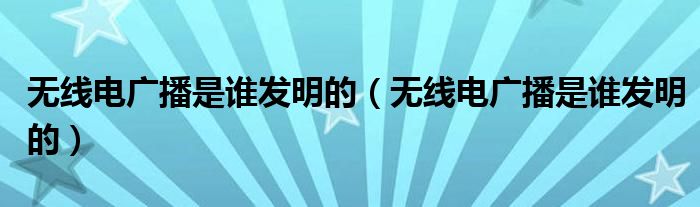 无线电广播是谁发明的（无线电广播是谁发明的）