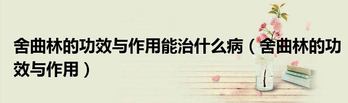 舍曲林的功效与作用能治什么病(舍曲林的功效与作用)