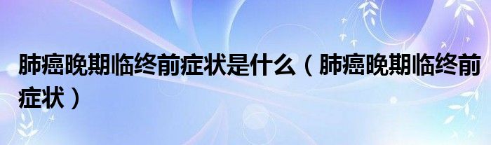 肺癌晚期临终前症状是什么（肺癌晚期临终前症状）