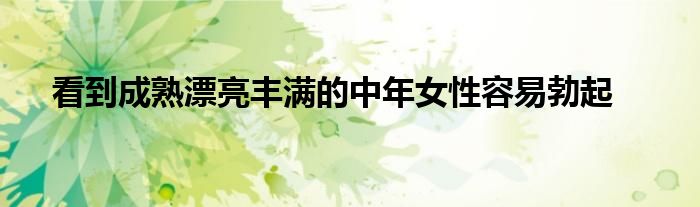 看到成熟漂亮丰满的中年女性容易勃起