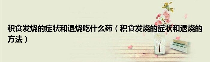 积食发烧的症状和退烧吃什么药（积食发烧的症状和退烧的方法）