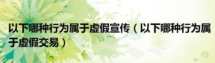 以下哪种行为属于虚假宣传（以下哪种行为属于虚假交易）
