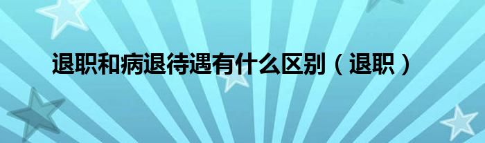 退职和病退待遇有什么区别（退职）