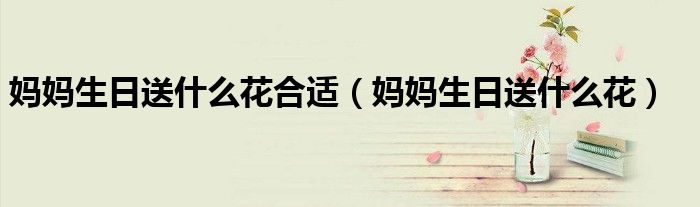 妈妈生日送什么花合适（妈妈生日送什么花）