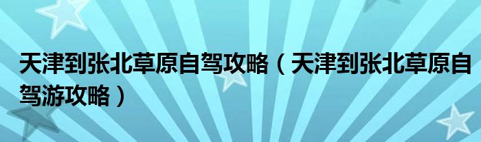 天津到张北草原自驾攻略（天津到张北草原自驾游攻略）