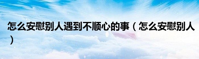 怎么安慰别人遇到不顺心的事（怎么安慰别人）