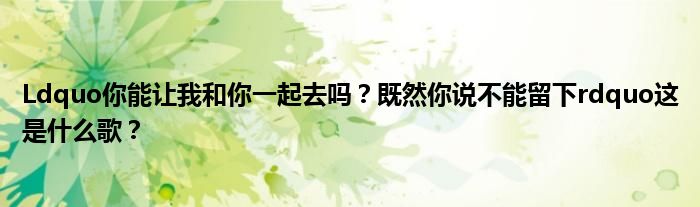 Ldquo你能让我和你一起去吗？既然你说不能留下rdquo这是什么歌？