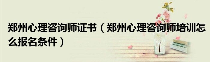 郑州心理咨询师证书（郑州心理咨询师培训怎么报名条件）