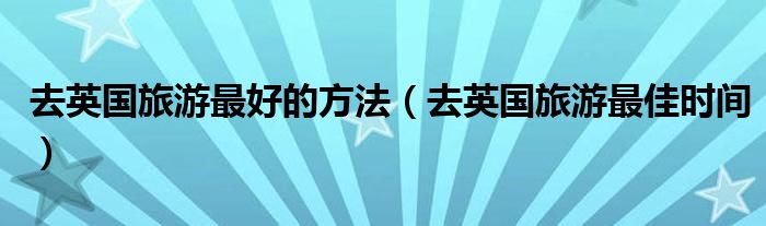 去英国旅游最好的方法（去英国旅游最佳时间）