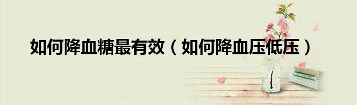 如何降血糖最有效（如何降血压低压）