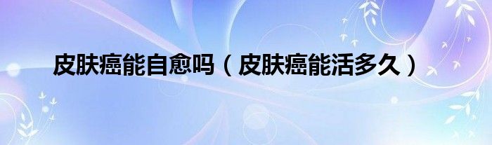 皮肤癌能自愈吗（皮肤癌能活多久）