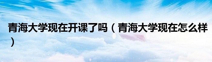 青海大学现在开课了吗(青海大学现在怎么样)