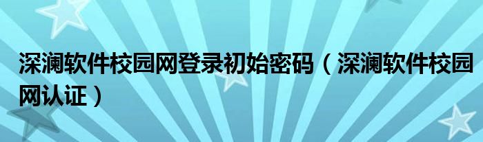 深澜软件校园网登录初始密码（深澜软件校园网认证）