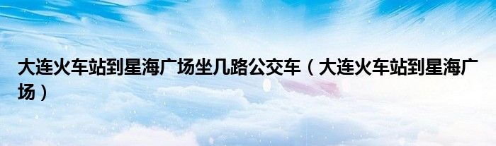 大连火车站到星海广场坐几路公交车(大连火车站到星海广场)