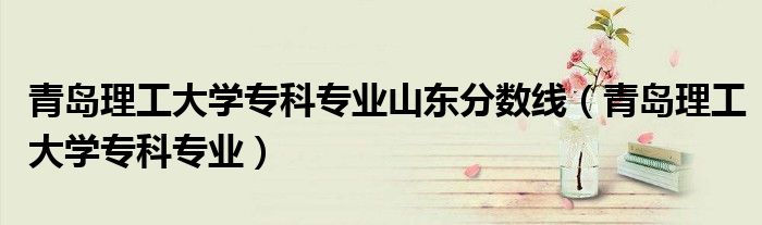 青岛理工大学专科专业山东分数线（青岛理工大学专科专业）