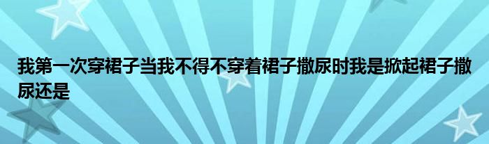 我第一次穿裙子当我不得不穿着裙子撒尿时我是掀起裙子撒尿还是