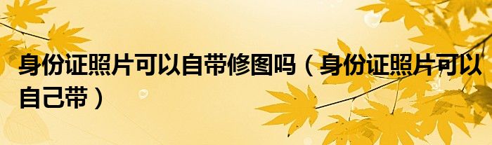 身份证照片可以自带修图吗（身份证照片可以自己带）