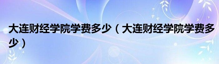 大连财经学院学费多少（大连财经学院学费多少）