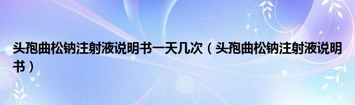 头孢曲松钠注射液说明书一天几次（头孢曲松钠注射液说明书）