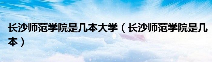 长沙师范学院是几本大学(长沙师范学院是几本)