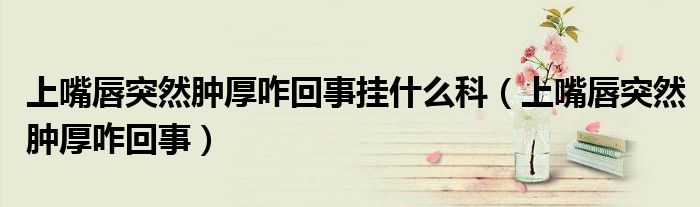 上嘴唇突然肿厚咋回事挂什么科（上嘴唇突然肿厚咋回事）