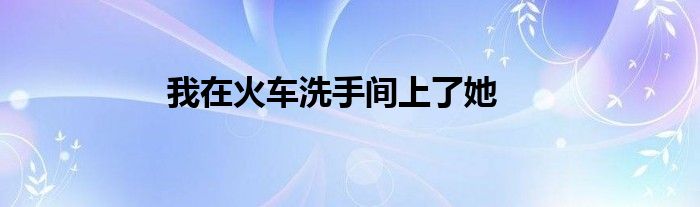 我在火车洗手间上了她