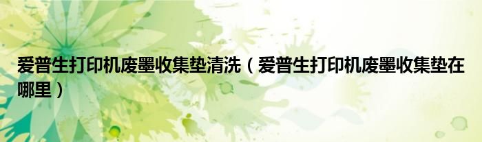 爱普生打印机废墨收集垫清洗（爱普生打印机废墨收集垫在哪里）