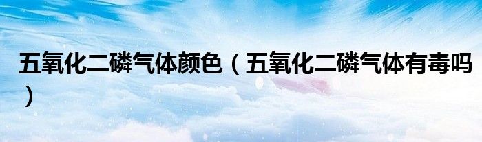 五氧化二磷气体颜色（五氧化二磷气体有毒吗）