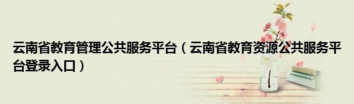 云南省教育管理公共服务平台（云南省教育资源公共服务平台登录入口）