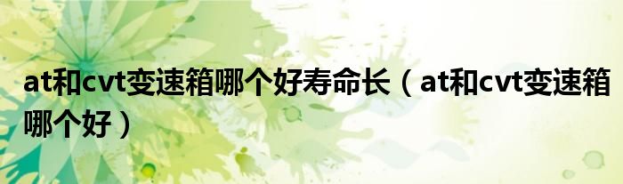 at和cvt变速箱哪个好寿命长（at和cvt变速箱哪个好）