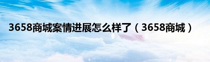 3658商城案情进展怎么样了（3658商城）