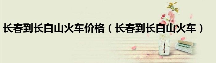 长春到长白山火车价格（长春到长白山火车）