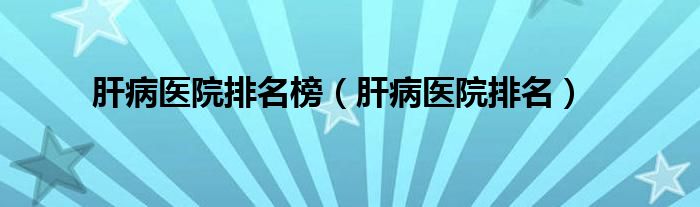 肝病医院排名榜（肝病医院排名）