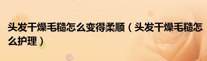头发干燥毛糙怎么变得柔顺（头发干燥毛糙怎么护理）