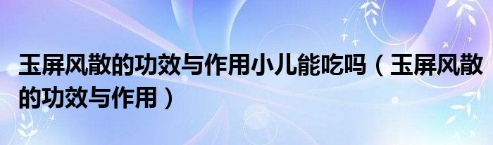 玉屏风散的功效与作用小儿能吃吗(玉屏风散的功效与作用)