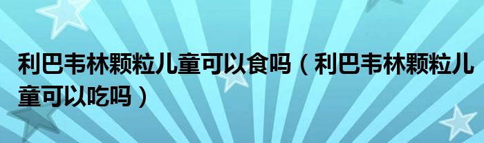利巴韦林颗粒儿童可以食吗（利巴韦林颗粒儿童可以吃吗）