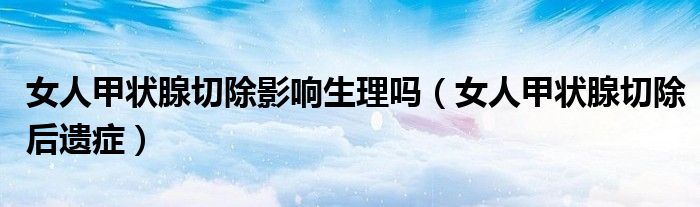女人甲状腺切除影响生理吗（女人甲状腺切除后遗症）