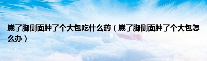 崴了脚侧面肿了个大包吃什么药（崴了脚侧面肿了个大包怎么办）