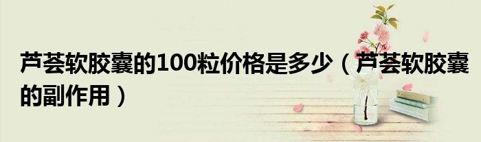 芦荟软胶囊的100粒价格是多少（芦荟软胶囊的副作用）