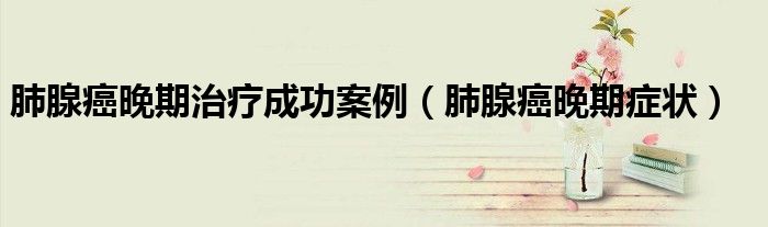 肺腺癌晚期治疗成功案例（肺腺癌晚期症状）