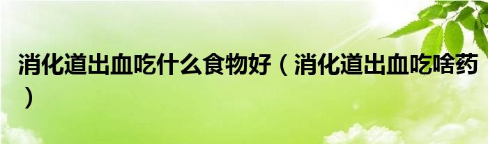 消化道出血吃什么食物好（消化道出血吃啥药）