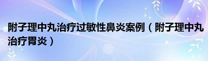 附子理中丸治疗过敏性鼻炎案例（附子理中丸治疗胃炎）
