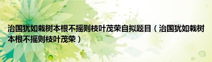 治国犹如栽树本根不摇则枝叶茂荣自拟题目（治国犹如栽树本根不摇则枝叶茂荣）