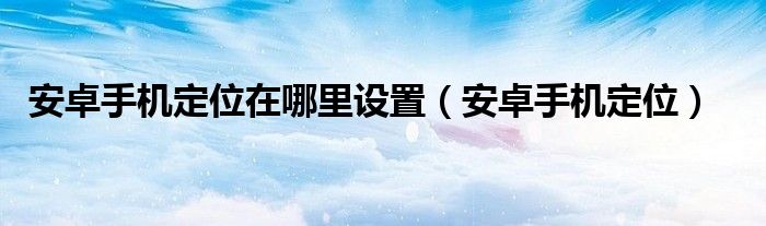 安卓手机定位在哪里设置（安卓手机定位）