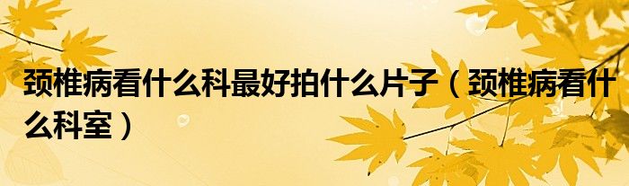 颈椎病看什么科最好拍什么片子（颈椎病看什么科室）