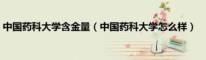 中国药科大学含金量（中国药科大学怎么样）